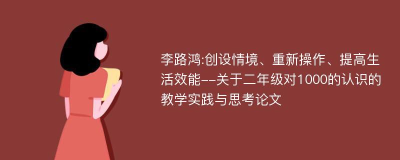 李路鸿:创设情境、重新操作、提高生活效能--关于二年级对1000的认识的教学实践与思考论文