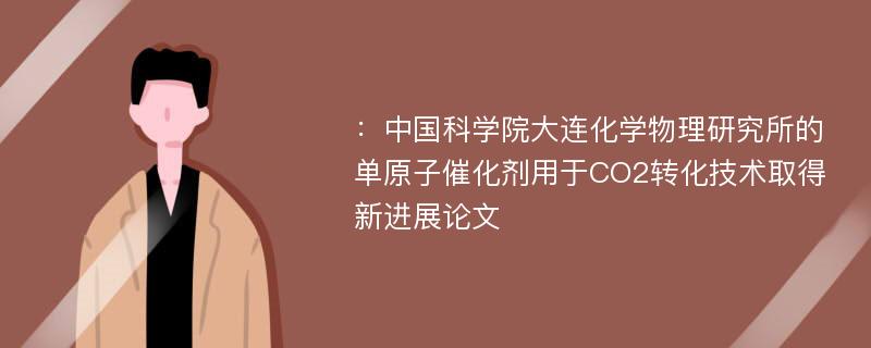 ：中国科学院大连化学物理研究所的单原子催化剂用于CO2转化技术取得新进展论文