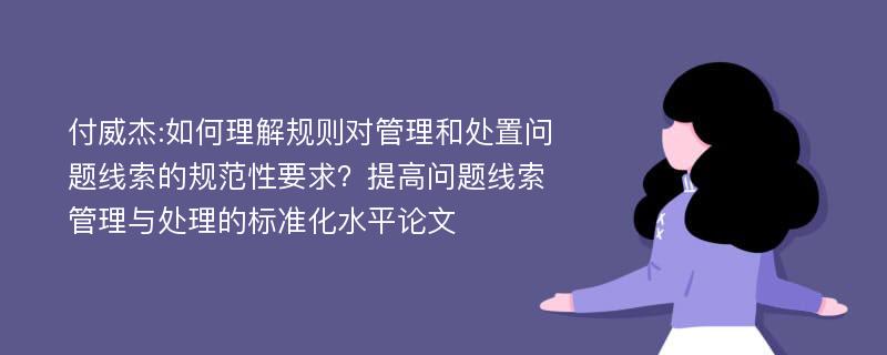 付威杰:如何理解规则对管理和处置问题线索的规范性要求？提高问题线索管理与处理的标准化水平论文