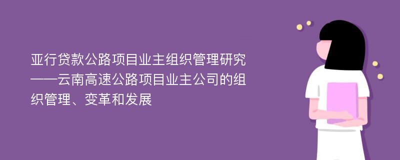 亚行贷款公路项目业主组织管理研究 ——云南高速公路项目业主公司的组织管理、变革和发展