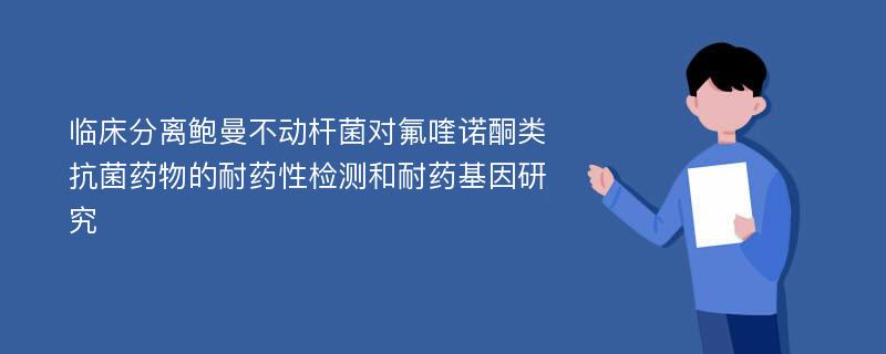 临床分离鲍曼不动杆菌对氟喹诺酮类抗菌药物的耐药性检测和耐药基因研究