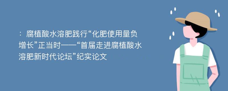 ：腐植酸水溶肥践行“化肥使用量负增长”正当时——“首届走进腐植酸水溶肥新时代论坛”纪实论文