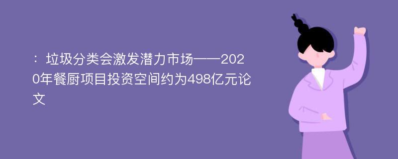 ：垃圾分类会激发潜力市场——2020年餐厨项目投资空间约为498亿元论文