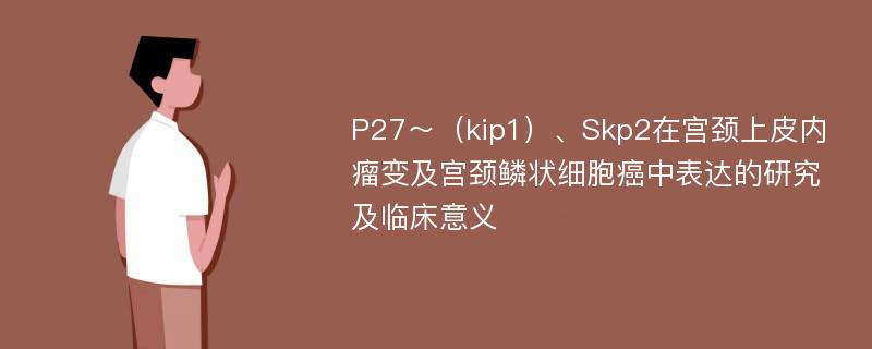 P27～（kip1）、Skp2在宫颈上皮内瘤变及宫颈鳞状细胞癌中表达的研究及临床意义