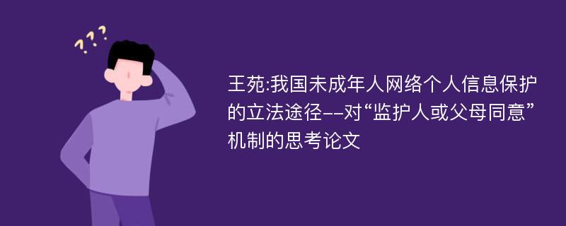 王苑:我国未成年人网络个人信息保护的立法途径--对“监护人或父母同意”机制的思考论文