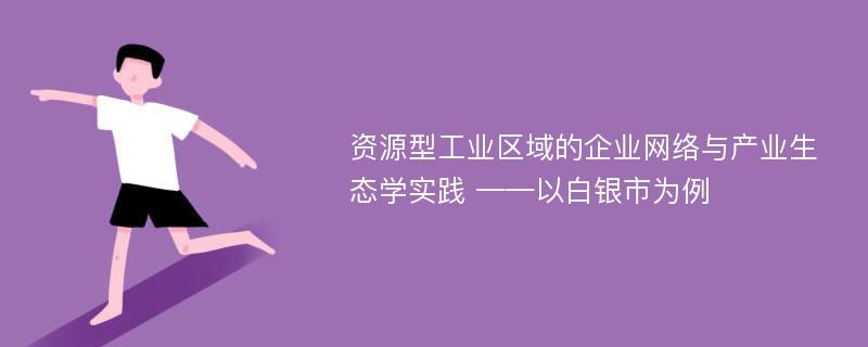 资源型工业区域的企业网络与产业生态学实践 ——以白银市为例