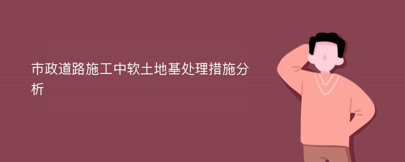 市政道路施工中软土地基处理措施分析