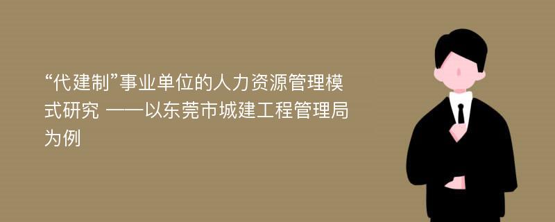 “代建制”事业单位的人力资源管理模式研究 ——以东莞市城建工程管理局为例