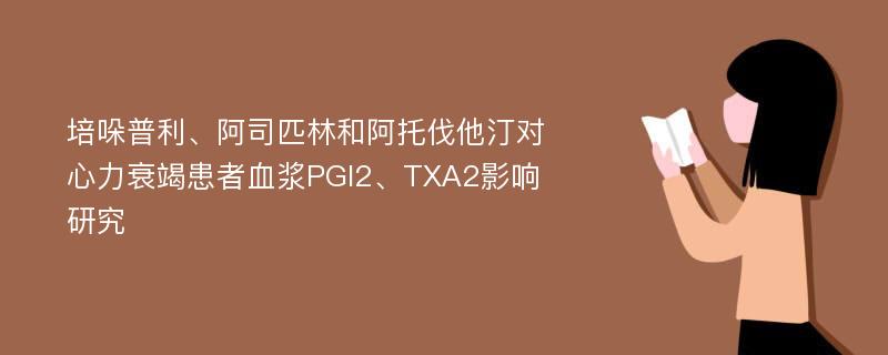 培哚普利、阿司匹林和阿托伐他汀对心力衰竭患者血浆PGI2、TXA2影响研究