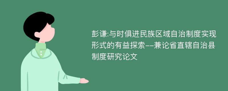 彭谦:与时俱进民族区域自治制度实现形式的有益探索--兼论省直辖自治县制度研究论文