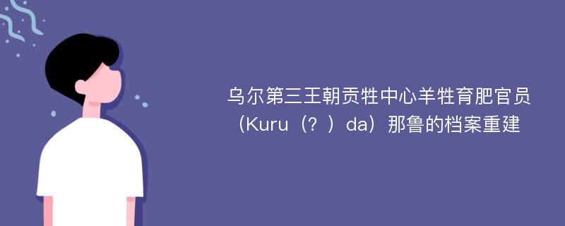 乌尔第三王朝贡牲中心羊牲育肥官员（Kuru（？）da）那鲁的档案重建