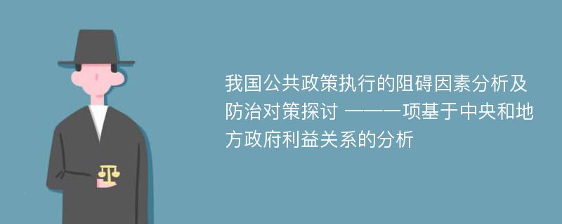 我国公共政策执行的阻碍因素分析及防治对策探讨 ——一项基于中央和地方政府利益关系的分析