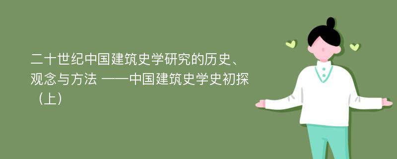 二十世纪中国建筑史学研究的历史、观念与方法 ——中国建筑史学史初探（上）