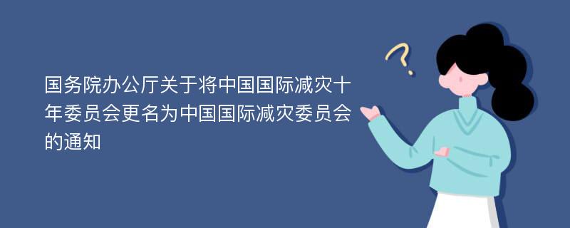 国务院办公厅关于将中国国际减灾十年委员会更名为中国国际减灾委员会的通知