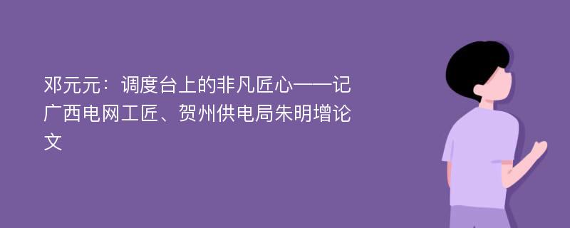 邓元元：调度台上的非凡匠心——记广西电网工匠、贺州供电局朱明增论文