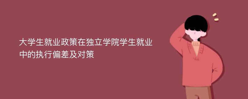 大学生就业政策在独立学院学生就业中的执行偏差及对策