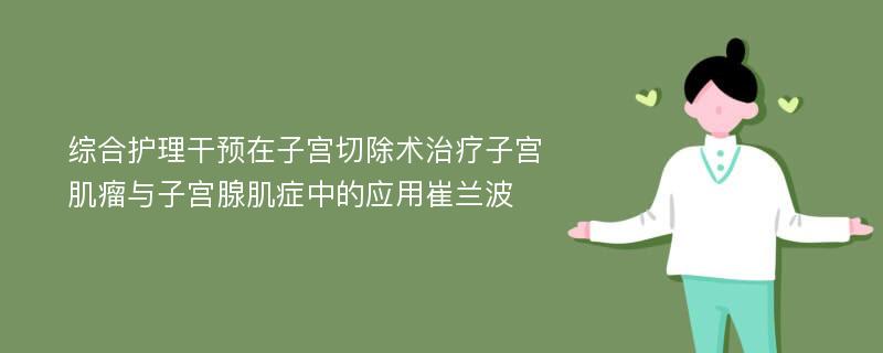 综合护理干预在子宫切除术治疗子宫肌瘤与子宫腺肌症中的应用崔兰波