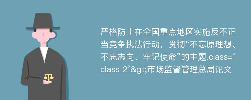 严格防止在全国重点地区实施反不正当竞争执法行动，贯彻“不忘原理想、不忘志向、牢记使命”的主题.class=‘class 2’>市场监督管理总局论文