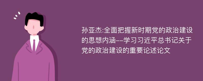 孙亚杰:全面把握新时期党的政治建设的思想内涵--学习习近平总书记关于党的政治建设的重要论述论文