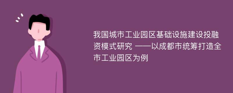 我国城市工业园区基础设施建设投融资模式研究 ——以成都市统筹打造全市工业园区为例