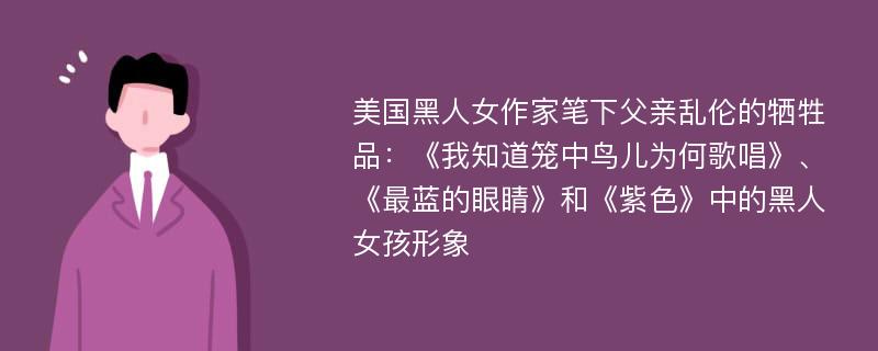 美国黑人女作家笔下父亲乱伦的牺牲品：《我知道笼中鸟儿为何歌唱》、《最蓝的眼睛》和《紫色》中的黑人女孩形象