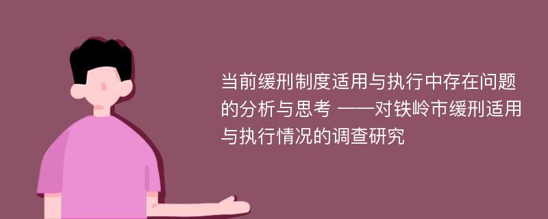 当前缓刑制度适用与执行中存在问题的分析与思考 ——对铁岭市缓刑适用与执行情况的调查研究