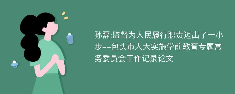 孙磊:监督为人民履行职责迈出了一小步--包头市人大实施学前教育专题常务委员会工作记录论文