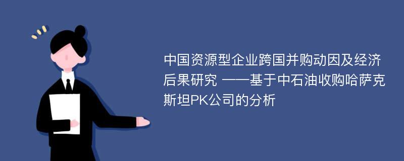 中国资源型企业跨国并购动因及经济后果研究 ——基于中石油收购哈萨克斯坦PK公司的分析