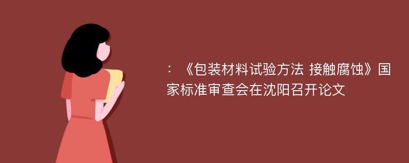 ：《包装材料试验方法 接触腐蚀》国家标准审查会在沈阳召开论文