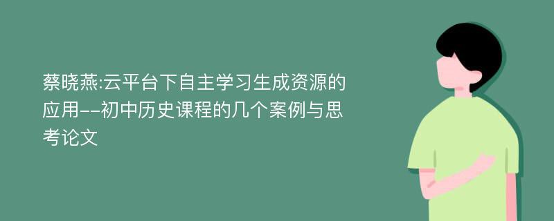 蔡晓燕:云平台下自主学习生成资源的应用--初中历史课程的几个案例与思考论文