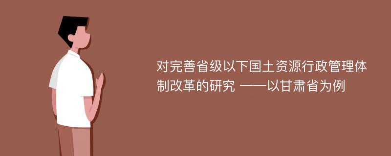 对完善省级以下国土资源行政管理体制改革的研究 ——以甘肃省为例