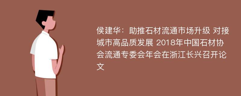 侯建华：助推石材流通市场升级 对接城市高品质发展 2018年中国石材协会流通专委会年会在浙江长兴召开论文