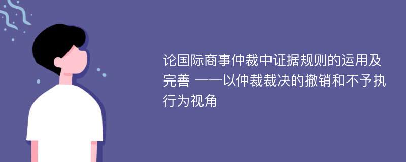 论国际商事仲裁中证据规则的运用及完善 ——以仲裁裁决的撤销和不予执行为视角