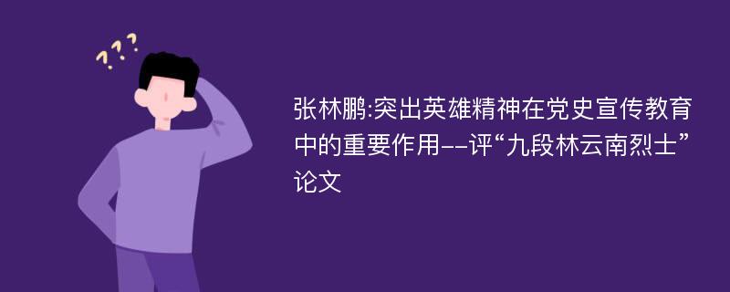 张林鹏:突出英雄精神在党史宣传教育中的重要作用--评“九段林云南烈士”论文