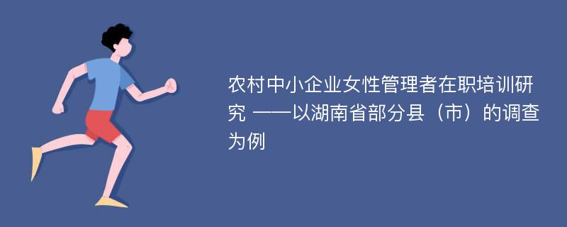 农村中小企业女性管理者在职培训研究 ——以湖南省部分县（市）的调查为例