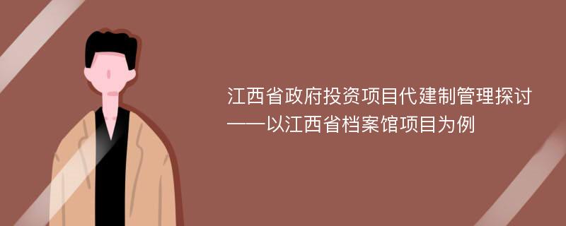 江西省政府投资项目代建制管理探讨 ——以江西省档案馆项目为例