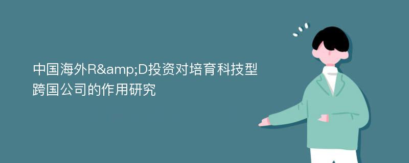 中国海外R&D投资对培育科技型跨国公司的作用研究