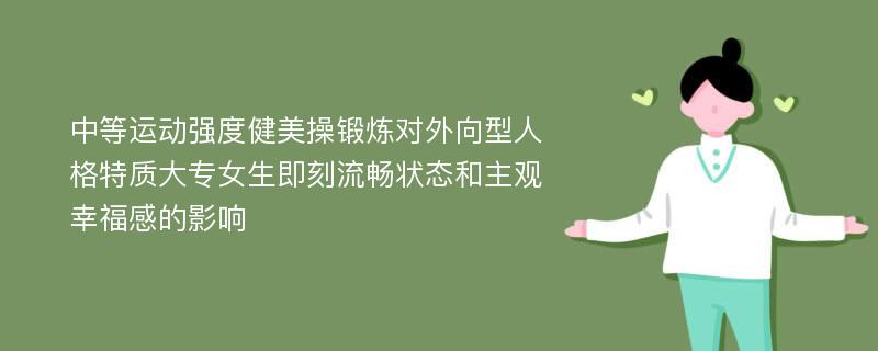 中等运动强度健美操锻炼对外向型人格特质大专女生即刻流畅状态和主观幸福感的影响