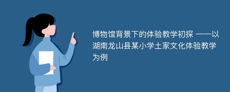 博物馆背景下的体验教学初探 ——以湖南龙山县某小学土家文化体验教学为例