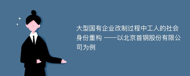 大型国有企业改制过程中工人的社会身份重构 ——以北京首钢股份有限公司为例