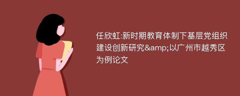 任欣虹:新时期教育体制下基层党组织建设创新研究&以广州市越秀区为例论文