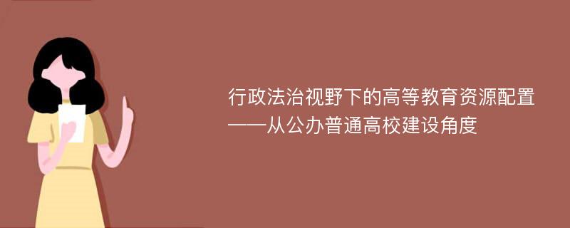 行政法治视野下的高等教育资源配置 ——从公办普通高校建设角度