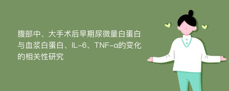 腹部中、大手术后早期尿微量白蛋白与血浆白蛋白、IL-6、TNF-α的变化的相关性研究