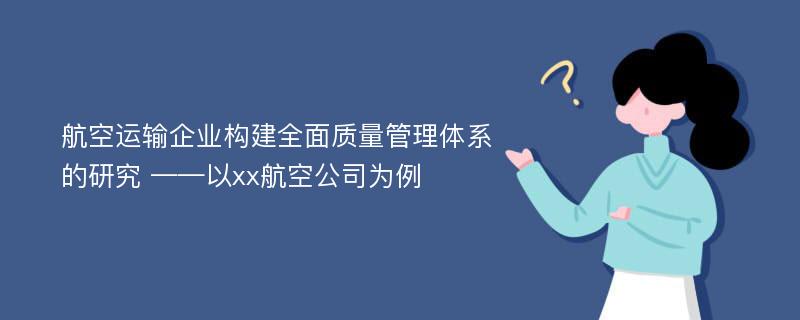 航空运输企业构建全面质量管理体系的研究 ——以xx航空公司为例