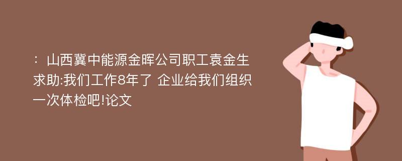 ：山西冀中能源金晖公司职工袁金生求助:我们工作8年了 企业给我们组织一次体检吧!论文