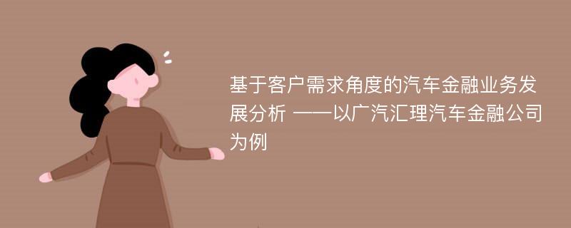 基于客户需求角度的汽车金融业务发展分析 ——以广汽汇理汽车金融公司为例