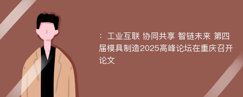 ：工业互联 协同共享 智链未来 第四届模具制造2025高峰论坛在重庆召开论文