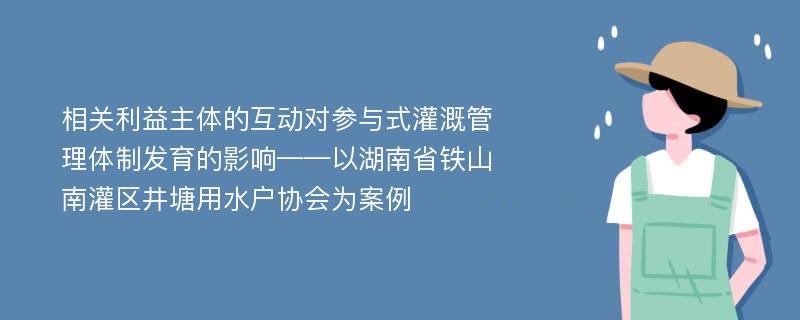 相关利益主体的互动对参与式灌溉管理体制发育的影响——以湖南省铁山南灌区井塘用水户协会为案例