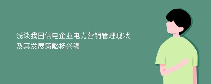 浅谈我国供电企业电力营销管理现状及其发展策略杨兴强