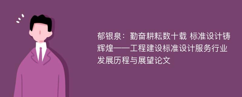 郁银泉：勤奋耕耘数十载 标准设计铸辉煌——工程建设标准设计服务行业发展历程与展望论文